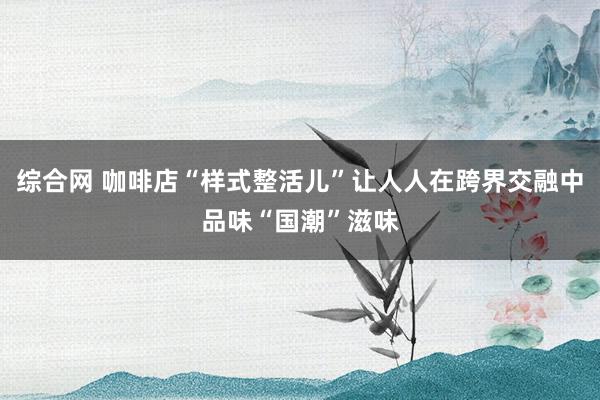 综合网 咖啡店“样式整活儿”让人人在跨界交融中品味“国潮”滋味