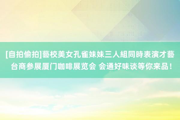 [自拍偷拍]藝校美女孔雀妹妹三人組同時表演才藝 台商参展厦门咖啡展览会 会通好味谈等你来品！