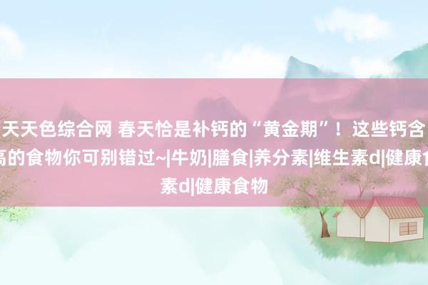 天天色综合网 春天恰是补钙的“黄金期”！这些钙含量高的食物你可别错过~|牛奶|膳食|养分素|维生素d|健康食物
