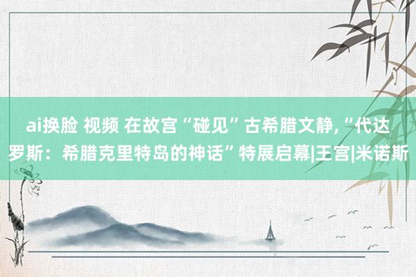 ai换脸 视频 在故宫“碰见”古希腊文静，“代达罗斯：希腊克里特岛的神话”特展启幕|王宫|米诺斯