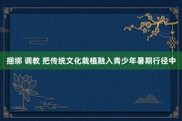 捆绑 调教 把传统文化栽植融入青少年暑期行径中