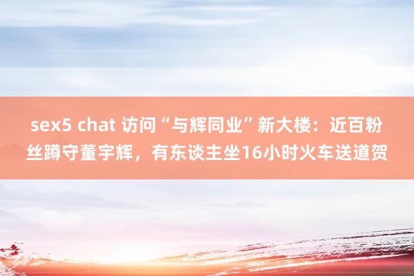 sex5 chat 访问“与辉同业”新大楼：近百粉丝蹲守董宇辉，有东谈主坐16小时火车送道贺