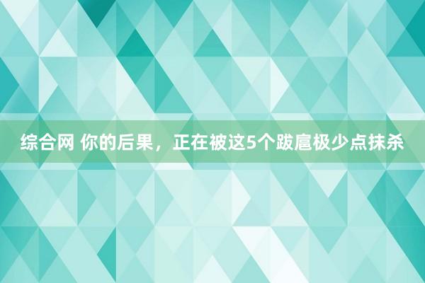 综合网 你的后果，正在被这5个跋扈极少点抹杀