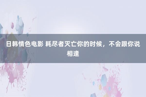 日韩情色电影 耗尽者灭亡你的时候，不会跟你说相逢