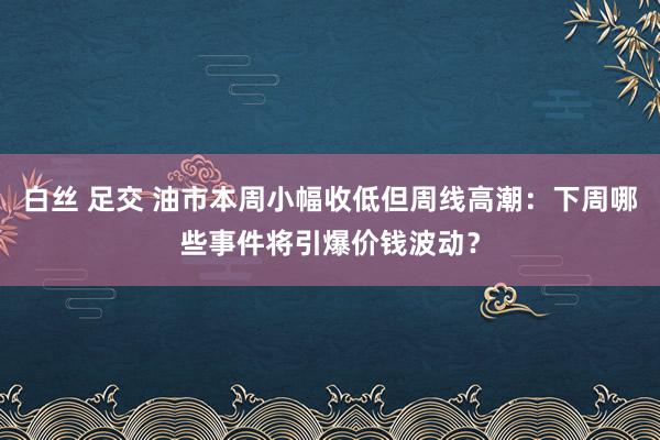 白丝 足交 油市本周小幅收低但周线高潮：下周哪些事件将引爆价钱波动？