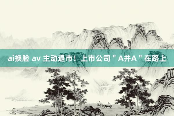 ai换脸 av 主动退市！上市公司＂A并A＂在路上