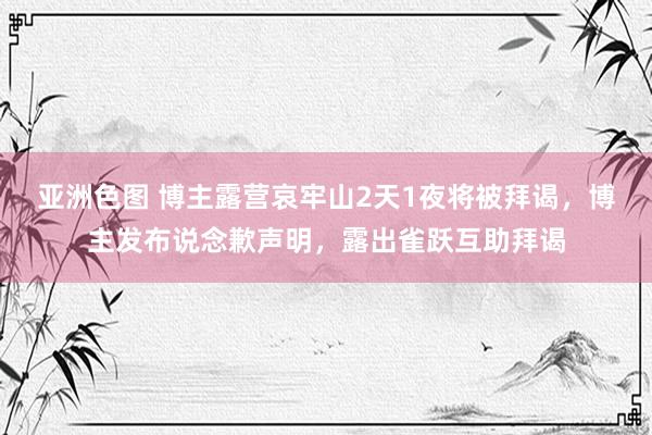 亚洲色图 博主露营哀牢山2天1夜将被拜谒，博主发布说念歉声明，露出雀跃互助拜谒