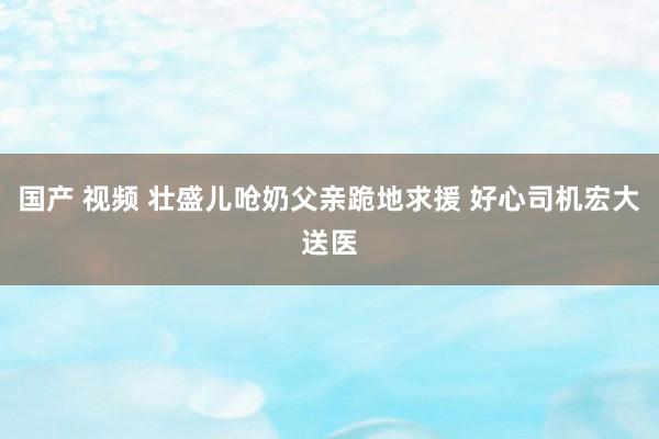 国产 视频 壮盛儿呛奶父亲跪地求援 好心司机宏大送医