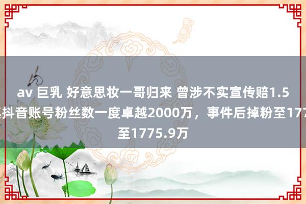 av 巨乳 好意思妆一哥归来 曾涉不实宣传赔1.5亿，其抖音账号粉丝数一度卓越2000万，事件后掉粉至1775.9万