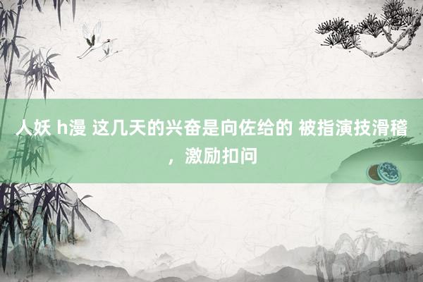 人妖 h漫 这几天的兴奋是向佐给的 被指演技滑稽，激励扣问