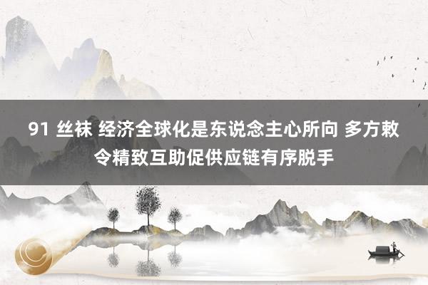 91 丝袜 经济全球化是东说念主心所向 多方敕令精致互助促供应链有序脱手