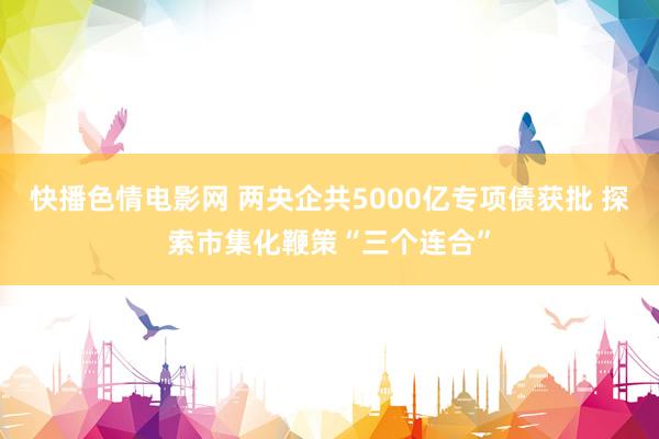 快播色情电影网 两央企共5000亿专项债获批 探索市集化鞭策“三个连合”