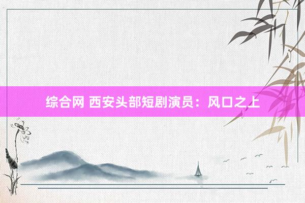 综合网 西安头部短剧演员：风口之上