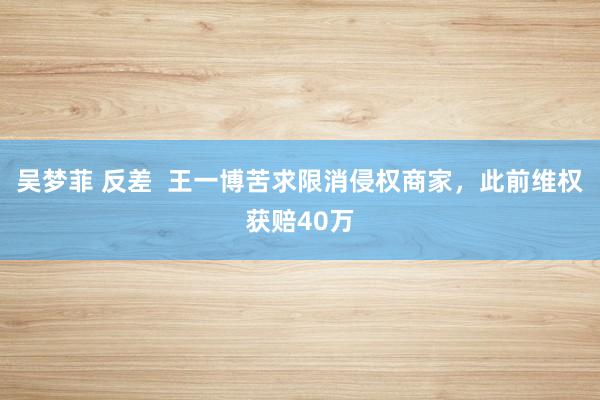 吴梦菲 反差  王一博苦求限消侵权商家，此前维权获赔40万
