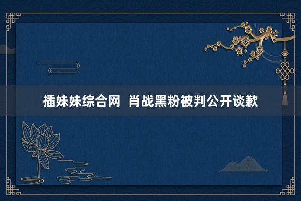 插妹妹综合网  肖战黑粉被判公开谈歉