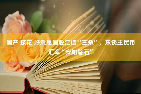 国产 探花 好意思国股汇债“三杀”，东谈主民币汇率“安如磐石”