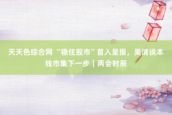 天天色综合网 “稳住股市”首入呈报，吴清谈本钱市集下一步｜两会时辰