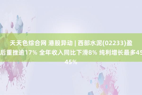 天天色综合网 港股异动 | 西部水泥(02233)盈喜后重挫逾17% 全年收入同比下滑8% 纯利增长最多45%
