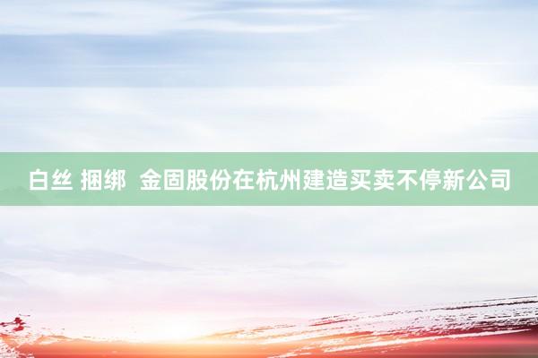 白丝 捆绑  金固股份在杭州建造买卖不停新公司