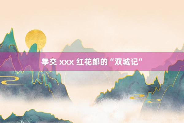 拳交 xxx 红花郎的“双城记”