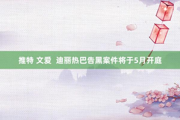 推特 文爱  迪丽热巴告黑案件将于5月开庭