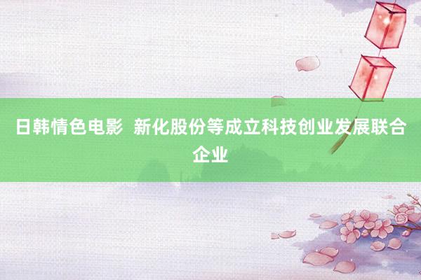 日韩情色电影  新化股份等成立科技创业发展联合企业