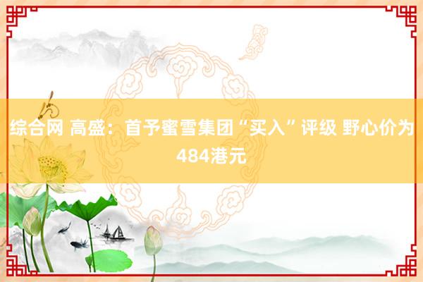 综合网 高盛：首予蜜雪集团“买入”评级 野心价为484港元