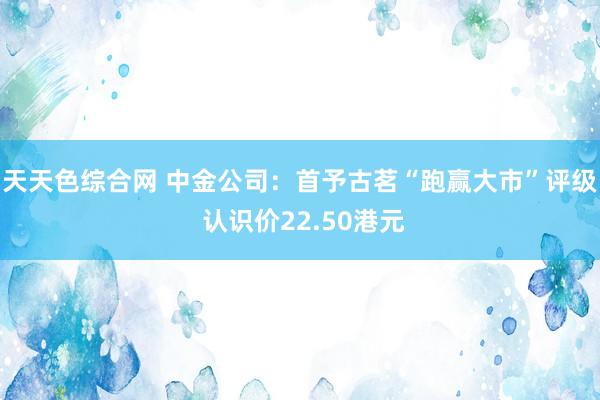 天天色综合网 中金公司：首予古茗“跑赢大市”评级 认识价22.50港元