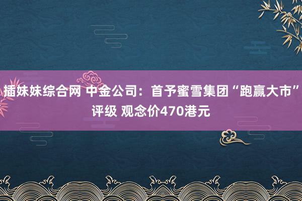 插妹妹综合网 中金公司：首予蜜雪集团“跑赢大市”评级 观念价470港元