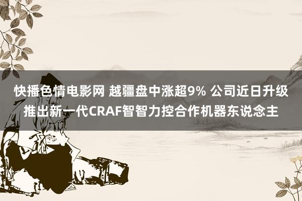 快播色情电影网 越疆盘中涨超9% 公司近日升级推出新一代CRAF智智力控合作机器东说念主