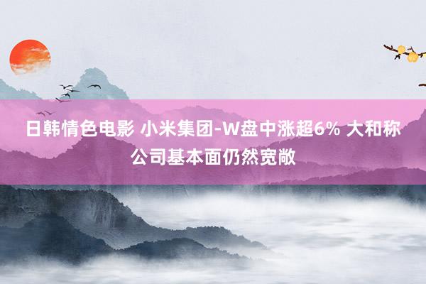 日韩情色电影 小米集团-W盘中涨超6% 大和称公司基本面仍然宽敞